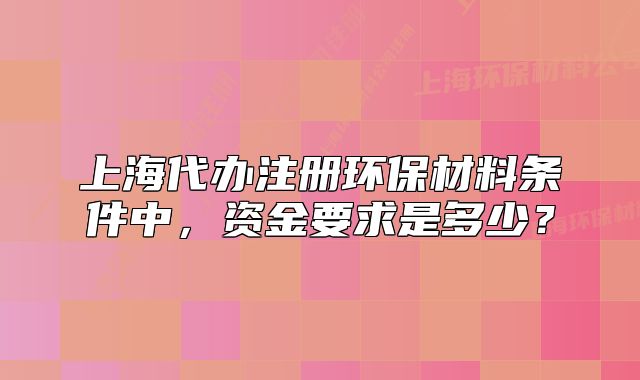 上海代辦注冊環(huán)保材料條件中，資金要求是多少？