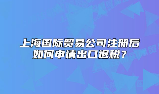 上海國際貿(mào)易公司注冊后如何申請出口退稅？