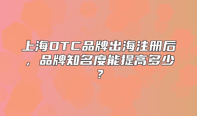 上海DTC品牌出海注冊后，品牌知名度能提高多少？