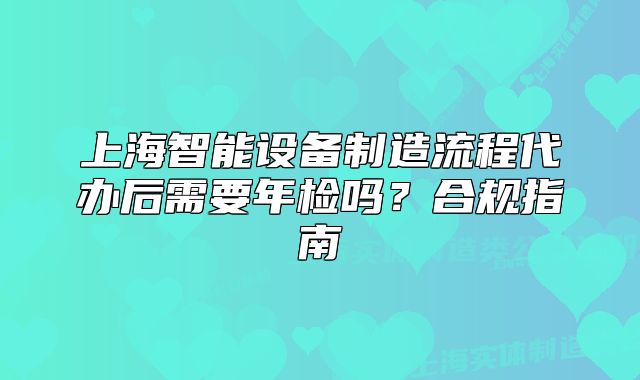 上海智能設備制造流程代辦后需要年檢嗎？合規(guī)指南