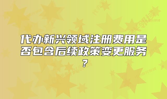 代辦新興領(lǐng)域注冊費用是否包含后續(xù)政策變更服務(wù)？