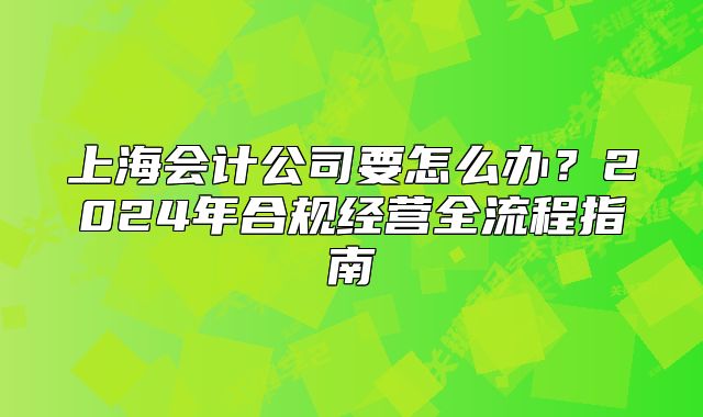 上海會(huì)計(jì)公司要怎么辦？2024年合規(guī)經(jīng)營(yíng)全流程指南