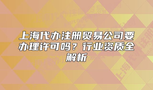 上海代辦注冊貿(mào)易公司要辦理許可嗎？行業(yè)資質(zhì)全解析