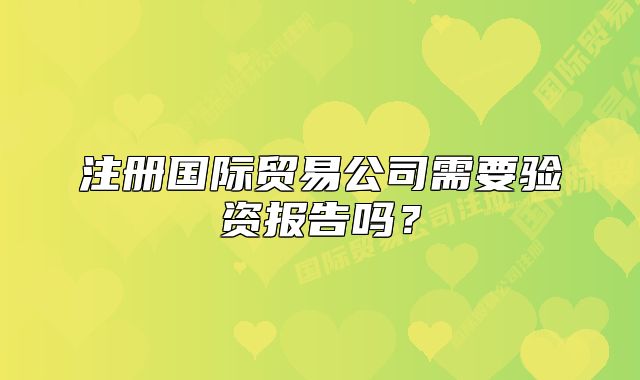 注冊(cè)國(guó)際貿(mào)易公司需要驗(yàn)資報(bào)告嗎？