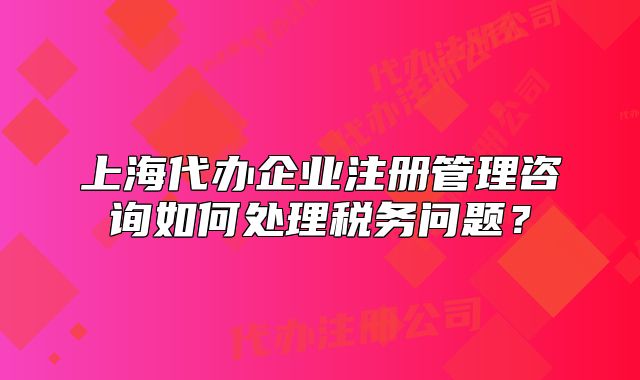 上海代辦企業(yè)注冊(cè)管理咨詢?nèi)绾翁幚矶悇?wù)問(wèn)題？