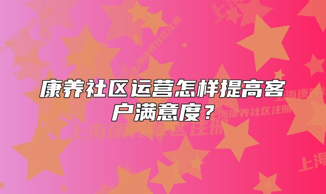 康養(yǎng)社區(qū)運營怎樣提高客戶滿意度？