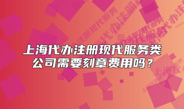 上海代辦注冊(cè)現(xiàn)代服務(wù)類公司需要刻章費(fèi)用嗎？