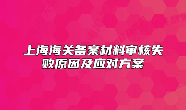 上海海關備案材料審核失敗原因及應對方案