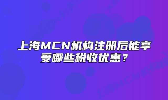 上海MCN機(jī)構(gòu)注冊后能享受哪些稅收優(yōu)惠？