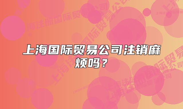 上海國際貿(mào)易公司注銷麻煩嗎？