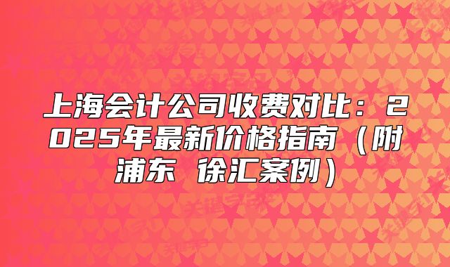 上海會(huì)計(jì)公司收費(fèi)對(duì)比：2025年最新價(jià)格指南（附浦東 徐匯案例）