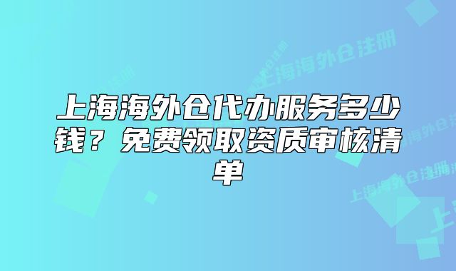 上海海外倉代辦服務(wù)多少錢？免費領(lǐng)取資質(zhì)審核清單