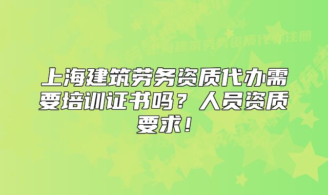上海建筑勞務(wù)資質(zhì)代辦需要培訓(xùn)證書嗎？人員資質(zhì)要求！