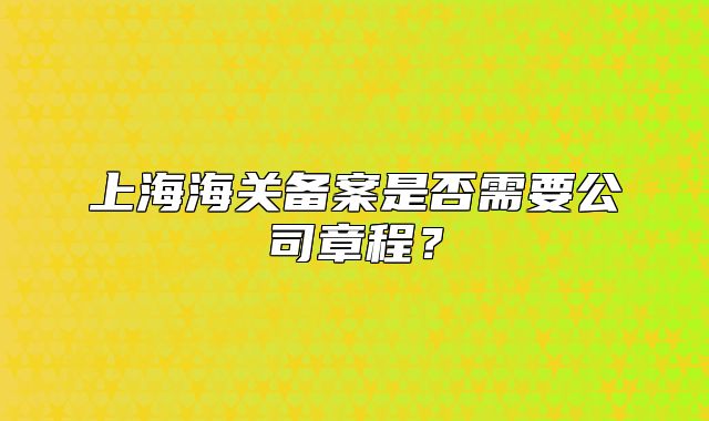 上海海關(guān)備案是否需要公司章程？