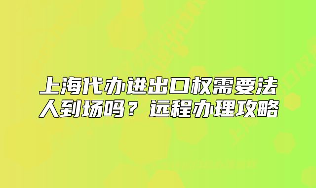 上海代辦進(jìn)出口權(quán)需要法人到場(chǎng)嗎？遠(yuǎn)程辦理攻略