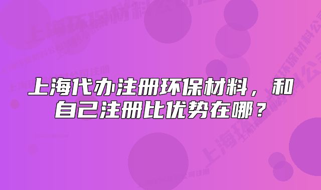 上海代辦注冊環(huán)保材料，和自己注冊比優(yōu)勢在哪？