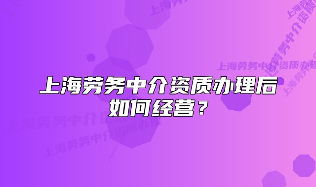 上海勞務(wù)中介資質(zhì)辦理后如何經(jīng)營？