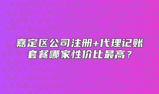 嘉定區(qū)公司注冊+代理記賬套餐哪家性價(jià)比最高？