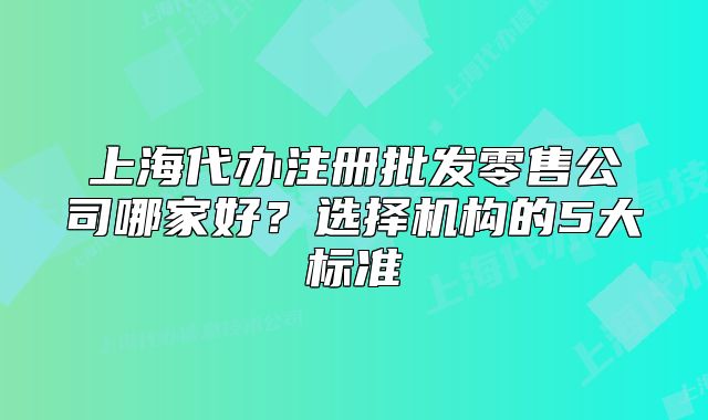 上海代辦注冊(cè)批發(fā)零售公司哪家好？選擇機(jī)構(gòu)的5大標(biāo)準(zhǔn)