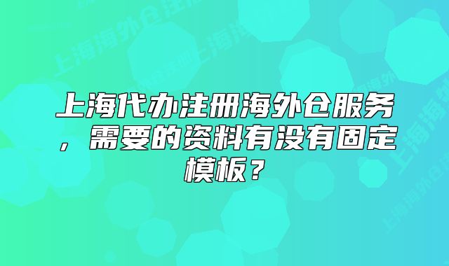 上海代辦注冊海外倉服務，需要的資料有沒有固定模板？