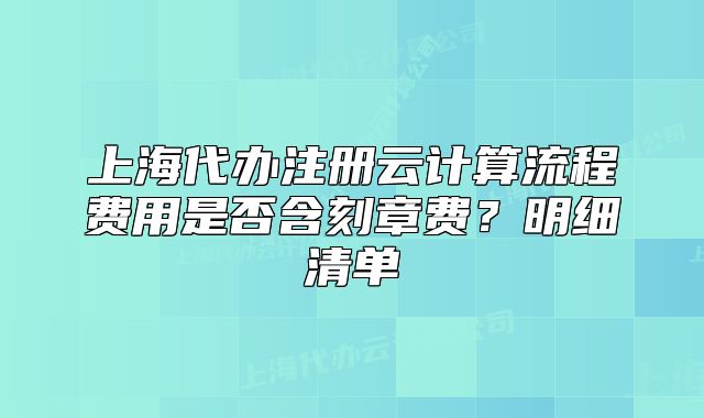 上海代辦注冊云計算流程費用是否含刻章費？明細清單