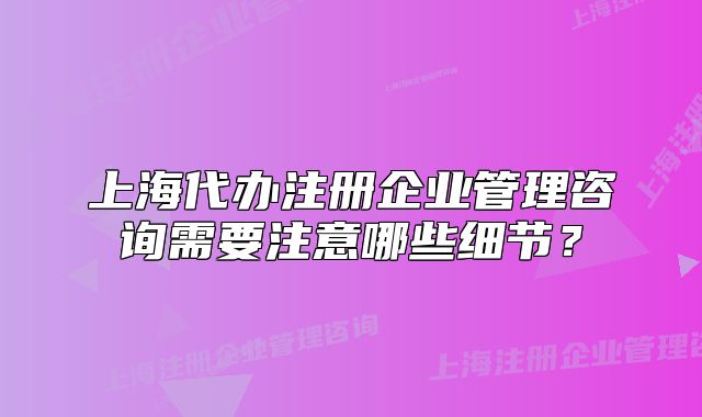 上海代辦注冊企業(yè)管理咨詢需要注意哪些細節(jié)？