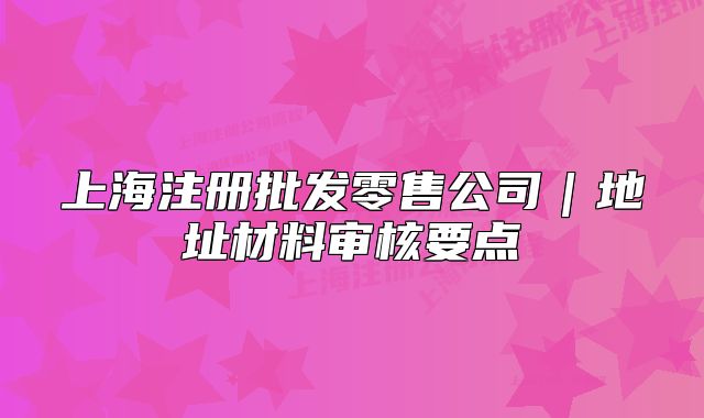上海注冊(cè)批發(fā)零售公司｜地址材料審核要點(diǎn)